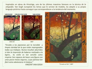 “Envidio a los japoneses por la increíble y
limpia claridad de la que están impregnados
todos sus trabajos. Nunca resultan aburridos
ni dan la impresión de haberse realizado a la
ligera... Su estilo es tan sencillo como
respirar. Son capaces de hacer una figura con
unos pocos trazos seguros, y que parezca tan
fácil como abotonarse el chaleco.”
VINCENT VAN GOGH
Inspirados en obras de Hiroshige, uno de los últimos maestros famosos en la técnica de la
xilografía. Van Gogh europeizó los temas que le servían de modelo, los adaptó a su propio
lenguaje pictórico hasta conseguir que correspondieran a la tendencia del momento.
“Ciruelo en flor”, 1887
1856-58 1887
 