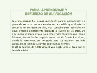 La etapa parisina fue la más importante para su aprendizaje, y a
pesar de rechazar los academicismos, a medida que el arte se
convertía en su razón de vivir, más conocimientos asimilaba en
aquel entorno enteramente dedicado al cultivo de las artes. De
este modo se sentía dispuesto a emprender el camino que, como
Cézanne, tantos habían seguido antes que él. Quería irse al sur,
donde la naturaleza, tan necesaria para sus estudios, era más
agradable, la luz más clara y los colores más intensos.
El 20 de febrero de 1888 Vincent van Gogh tomó el tren que le
llevaría a Arles.
 