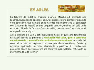 En febrero de 1888 se traslada a Arlés. Marchó allí animado por
Lautrec, buscando lo apacible. En Arlés encontró una primavera plácida
y de equilibrio, que cambió en la navidad del mismo año al contactar
con Gauguin. Se instaló en una pequeña pensión, encima del café de la
estación. Alquila la famosa Casa Amarilla, donde pensó establecer el
refugio de sus amigos.
Allí la pintura de Van Gogh evoluciona hacia lo que será totalmente
característico de su pintura: la exaltación del color, que se convierte
en vehículo de transmisión de sentimientos y emociones. A través del
color el artista se expresa con una pincelada continua, fuerte y
agresiva, aplicando un color abundante y pastoso. Sus problemas
psíquicos hacen que su pintura sea cada vez más exaltada, reflejo de su
atormentada vida interior.
Arlés 1888-1889
 