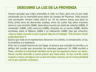 Vincent pensaba que había entendido el color en París, pero eso no era nada
comparado con la intensidad tonal sobre los campos de Provenza. Todo parecía
más acentuado. Vincent había visto la luz. En los catorce meses que pasó en
Arlés, pintó cerca de doscientos cuadros, entre los cuales hay obras maestras
como La casa amarilla (1888), Naturaleza muerta con plato de cebollas (1889), El
sembrador (1888), Café nocturno (1888), Girasoles en un jarrón (1888), Noche
estrellada sobre el Ródano (1888) y La habitación (1888). Dijo por entonces:
«Quiero llegar al punto en que la gente diga de mi trabajo: “Este hombre siente
profundamente”».
Quería que todo en él representara descanso: los colores, la composición, la luz,
la atmósfera y el mobiliario.
Arlés fue la ciudad favorita de Van Gogh: le parecía que evocaba la sencillez y la
belleza del mundo que presentan las estampas japonesas. En 1888 escribió a
Theo: «Envidio la extremada claridad con la que los japoneses hacen sus obras.
Nunca resulta aburrido y nunca parece que haya prisa. Es tan sencillo como
respirar y hacen una figura con un par de trazos certeros con la misma facilidad
con la que coserían un botón».
 