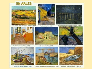 “Café de Noche”, 1888
“Barcos en Santes-Maries”, 1888 “Puente de Langlois con Lavanderas”, 1888 “Mediodía: final del trabajo”, 1889-90
“La llanura de la Crau cerca de Arlés”, 1888 “Noche estrellada sobre el Ródano”, 1888
“La habitación de Arlés”, 1888 “La casa amarilla”, 1888 “El sembrador”, 1888
 