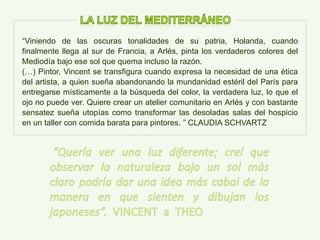 “Viniendo de las oscuras tonalidades de su patria, Holanda, cuando
finalmente llega al sur de Francia, a Arlés, pinta los verdaderos colores del
Mediodía bajo ese sol que quema incluso la razón.
(…) Pintor, Vincent se transfigura cuando expresa la necesidad de una ética
del artista, a quien sueña abandonando la mundanidad estéril del París para
entregarse místicamente a la búsqueda del color, la verdadera luz, lo que el
ojo no puede ver. Quiere crear un atelier comunitario en Arlés y con bastante
sensatez sueña utopías como transformar las desoladas salas del hospicio
en un taller con comida barata para pintores. ” CLAUDIA SCHVARTZ
 