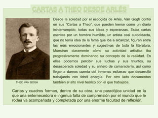 Desde la soledad por él escogida de Arlés, Van Gogh confió
en sus “Cartas a Theo”, que pueden leerse como un diario
ininterrumpido, todas sus ideas y esperanzas. Estas cartas
escritas por un hombre humilde, un artista casi autodidacta,
que no tenía idea de la fama que iba a alcanzar, figuran entre
las más emocionantes y sugestivas de toda la literatura.
Muestran claramente cómo su actividad artística iba
progresivamente dominando su concepto de la realidad. En
ellas podemos percibir sus luchas y sus triunfos, su
desesperada soledad y su anhelo de camaradería, así como
llegar a darnos cuenta del inmenso esfuerzo que desarrolló
trabajando con febril energía. Por otro lado documentan
también el alto nivel teórico con el que trabajaba.THEO VAN GOGH
Cartas y cuadros forman, dentro de su obra, una paradójica unidad en la
que una enternecedora e ingenua falta de comprensión por el mundo que le
rodea va acompañada y completada por una enorme facultad de reflexión.
 