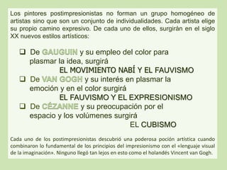 Los pintores postimpresionistas no forman un grupo homogéneo de
artistas sino que son un conjunto de individualidades. Cada artista elige
su propio camino expresivo. De cada uno de ellos, surgirán en el siglo
XX nuevos estilos artísticos:
 De y su empleo del color para
plasmar la idea, surgirá
EL MOVIMIENTO NABÍ Y EL FAUVISMO
 De y su interés en plasmar la
emoción y en el color surgirá
EL FAUVISMO Y EL EXPRESIONISMO
 De y su preocupación por el
espacio y los volúmenes surgirá
EL CUBISMO
Cada uno de los postimpresionistas descubrió una poderosa poción artística cuando
combinaron lo fundamental de los principios del impresionismo con el «lenguaje visual
de la imaginación». Ninguno llegó tan lejos en esto como el holandés Vincent van Gogh.
 