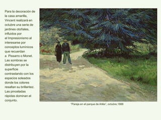 Para la decoración de
la casa amarilla,
Vincent realizará en
octubre una serie de
jardines otoñales,
influidos por
el Impresionismo al
interesarse por
conceptos lumínicos
que recuerdan
a Pissarro o Monet.
Las sombras se
distribuyen por la
superficie
contrastando con los
espacios soleados
donde los colores
resaltan su brillantez.
Las pinceladas
rápidas dominan el
conjunto.
“Pareja en el parque de Arlés”, octubre,1888
 