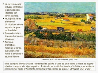 “La llanura de la Crau cerca de Arlés”, junio, 1888
 La carreta ocupa
el lugar central de
la composición
(destaca con
tonos azules).
 Multiplicidad de
elementos
distribuidos en un
espacio de gran
profundidad.
 Punto de vista y
línea de horizonte
elevados.
 Armonía
cromática:
naranjas y ocres,
evolucionando
hacia el amarillo y
azul del fondo.
“Una campiña infinita y llana -contemplada desde lo alto de una colina a vista de pájaro-,
viñedos, campos de trigo segados. Todo ello se multiplica hasta el infinito y se extiende
como un mar hasta el horizonte, limitado por las colinas de Crau...” VINCENT VAN GOGH
 