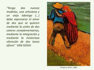 “Pareja en Arlés”, 1888
"Tengo dos nuevos
modelos, una arlesiana y
un viejo labriego (...)
debe expresarse el amor
de dos que se quieren
mediante la unión de dos
colores complementarios,
mediante la integración y
mediante la misteriosa
vibración de dos tonos
afines“ VAN GOGH
 