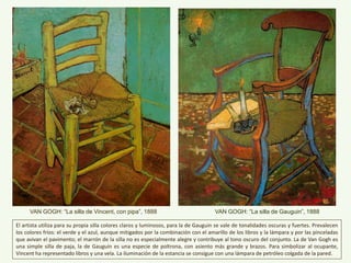 VAN GOGH: “La silla de Vincent, con pipa”, 1888 VAN GOGH: “La silla de Gauguin”, 1888
El artista utiliza para su propia silla colores claros y luminosos, para la de Gauguin se vale de tonalidades oscuras y fuertes. Prevalecen
los colores fríos: el verde y el azul, aunque mitigados por la combinación con el amarillo de los libros y la lámpara y por las pinceladas
que avivan el pavimento; el marrón de la silla no es especialmente alegre y contribuye al tono oscuro del conjunto. La de Van Gogh es
una simple silla de paja, la de Gauguin es una especie de poltrona, con asiento más grande y brazos. Para simbolizar al ocupante,
Vincent ha representado libros y una vela. La iluminación de la estancia se consigue con una lámpara de petróleo colgada de la pared.
 