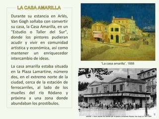 “La casa amarilla”, 1888
Durante su estancia en Arlés,
Van Gogh soñaba con convertir
su casa, la Casa Amarilla, en un
"Estudio o Taller del Sur",
donde los pintores pudieran
acudir y vivir en comunidad
artística y económica, así como
mantener un enriquecedor
intercambio de ideas.
La casa amarilla estaba situada
en la Plaza Lamartine, número
dos, en el extremo norte de la
ciudad, cerca de la estación de
ferrocarriles, al lado de los
muelles del río Ródano y
próxima a una zona donde
abundaban los prostíbulos.
 
