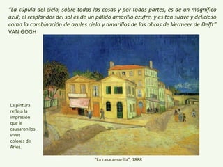 “La cúpula del cielo, sobre todas las cosas y por todas partes, es de un magnífico azul; el
resplandor del sol es de un pálido amarillo azufre, y es tan suave y delicioso como la
combinación de azules cielo y amarillos de las obras de Vermeer de Delft” VAN GOGH
“La casa amarilla”, 1888
 