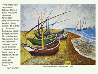 “Barcos de pesca en Santes-Maries”, 1888
“He pasado una
semana en Saintes-
Maries.
En la lisa playa de
arena fondeaban
pequeñas barcas
verdes, rojas y
azules, de formas y
colores tan bellos
que hacían pensar
en flores.
Un solo hombre las
maneja. Son tan
pequeñas que casi
nunca van a alta
mar. Salen cuando
no hace viento y
regresan a tierra
cuando éste sopla
con demasiada
fuerza.”
VAN GOGH
 