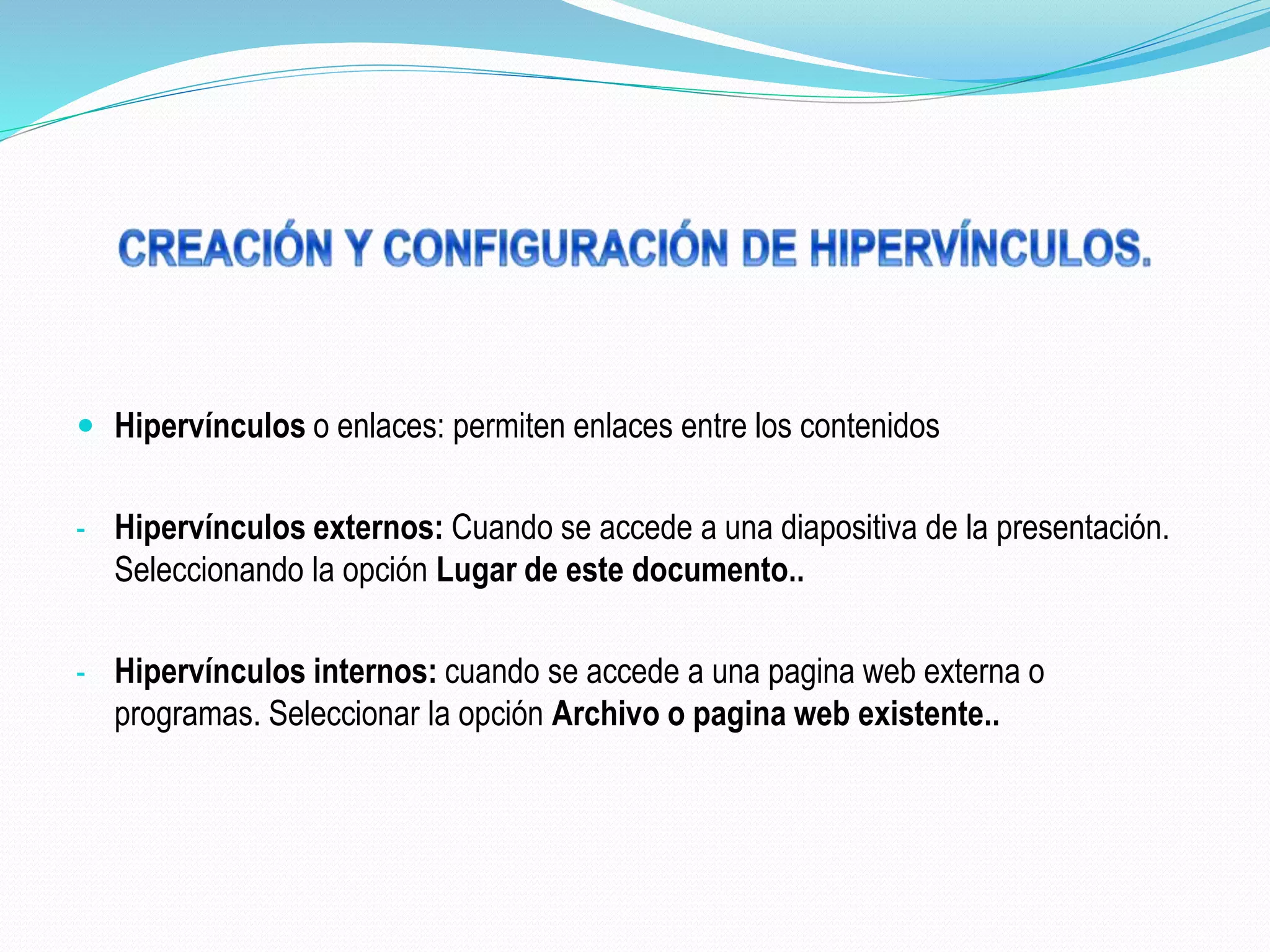  Hipervínculos o enlaces: permiten enlaces entre los contenidos
- Hipervínculos externos: Cuando se accede a una diapositiva de la presentación.
Seleccionando la opción Lugar de este documento..
- Hipervínculos internos: cuando se accede a una pagina web externa o
programas. Seleccionar la opción Archivo o pagina web existente..