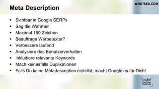 Meta Description
 Sichtbar in Google SERPs
 Sag die Wahrheit
 Maximal 160 Zeichen
 Beauftrage Werbetexter?
 Verbessere laufend
 Analysiere das Benutzerverhalten
 Inkludiere relevante Keywords
 Mach keinesfalls Duplikationen
 Falls Du keine Metadescription erstellst, macht Google es für Dich!
 