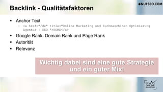 Backlink - Qualitätsfaktoren
 Anchor Text
– <a href="/de" title="Online Marketing und Suchmaschinen Optimierung
Agentur | SEO ">HOME</a>
 Google Rank: Domain Rank und Page Rank
 Autorität
 Relevanz
Wichtig dabei sind eine gute Strategie
und ein guter Mix!
 
