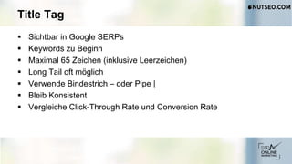 Title Tag
 Sichtbar in Google SERPs
 Keywords zu Beginn
 Maximal 65 Zeichen (inklusive Leerzeichen)
 Long Tail oft möglich
 Verwende Bindestrich – oder Pipe |
 Bleib Konsistent
 Vergleiche Click-Through Rate und Conversion Rate
 
