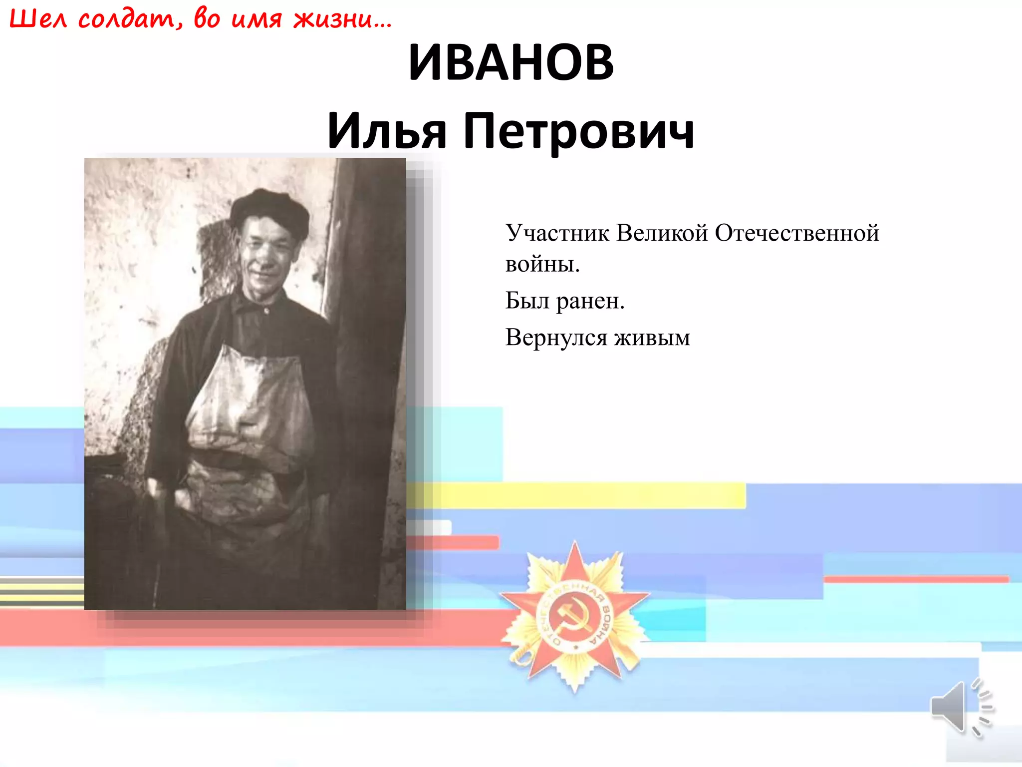 ИВАНОВ
Илья Петрович
Участник Великой Отечественной
войны.
Был ранен.
Вернулся живым
Шел солдат, во имя жизни…
 