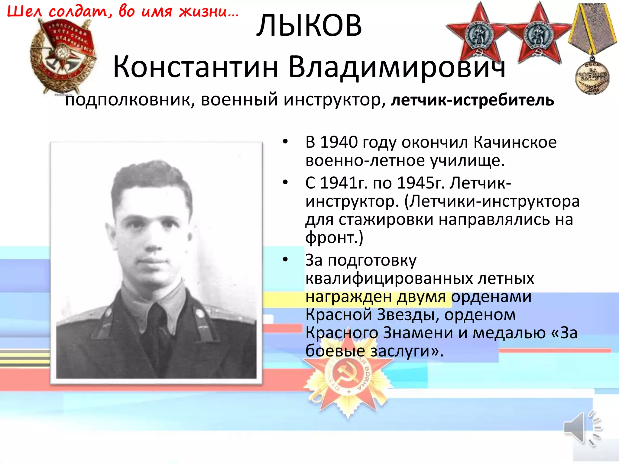 ЛЫКОВ
Константин Владимирович
подполковник, военный инструктор, летчик-истребитель
• В 1940 году окончил Качинское
военно-летное училище.
• С 1941г. по 1945г. Летчик-
инструктор. (Летчики-инструктора
для стажировки направлялись на
фронт.)
• За подготовку
квалифицированных летных
награжден двумя орденами
Красной Звезды, орденом
Красного Знамени и медалью «За
боевые заслуги».
Шел солдат, во имя жизни…
 