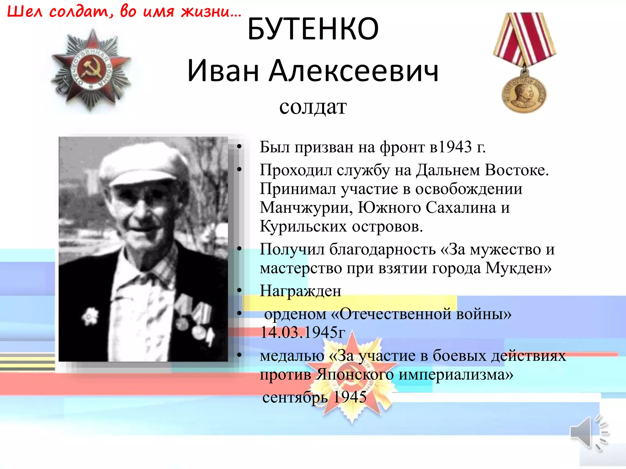 БУТЕНКО
Иван Алексеевич
солдат
• Был призван на фронт в1943 г.
• Проходил службу на Дальнем Востоке.
Принимал участие в освобождении
Манчжурии, Южного Сахалина и
Курильских островов.
• Получил благодарность «За мужество и
мастерство при взятии города Мукден»
• Награжден
• орденом «Отечественной войны»
14.03.1945г
• медалью «За участие в боевых действиях
против Японского империализма»
сентябрь 1945
Шел солдат, во имя жизни…
 