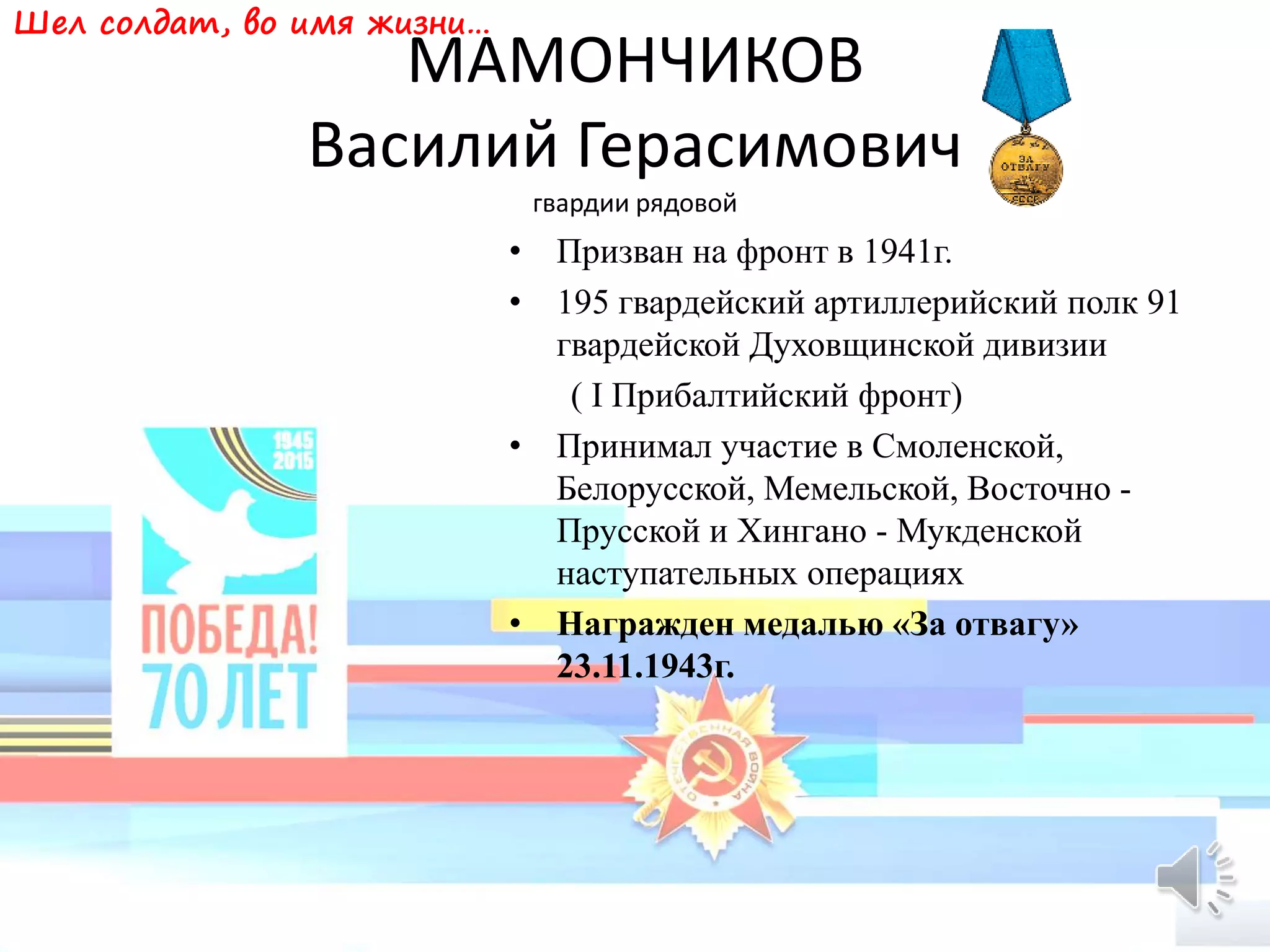МАМОНЧИКОВ
Василий Герасимович
гвардии рядовой
• Призван на фронт в 1941г.
• 195 гвардейский артиллерийский полк 91
гвардейской Духовщинской дивизии
( I Прибалтийский фронт)
• Принимал участие в Смоленской,
Белорусской, Мемельской, Восточно -
Прусской и Хингано - Мукденской
наступательных операциях
• Награжден медалью «За отвагу»
23.11.1943г.
Шел солдат, во имя жизни…
 