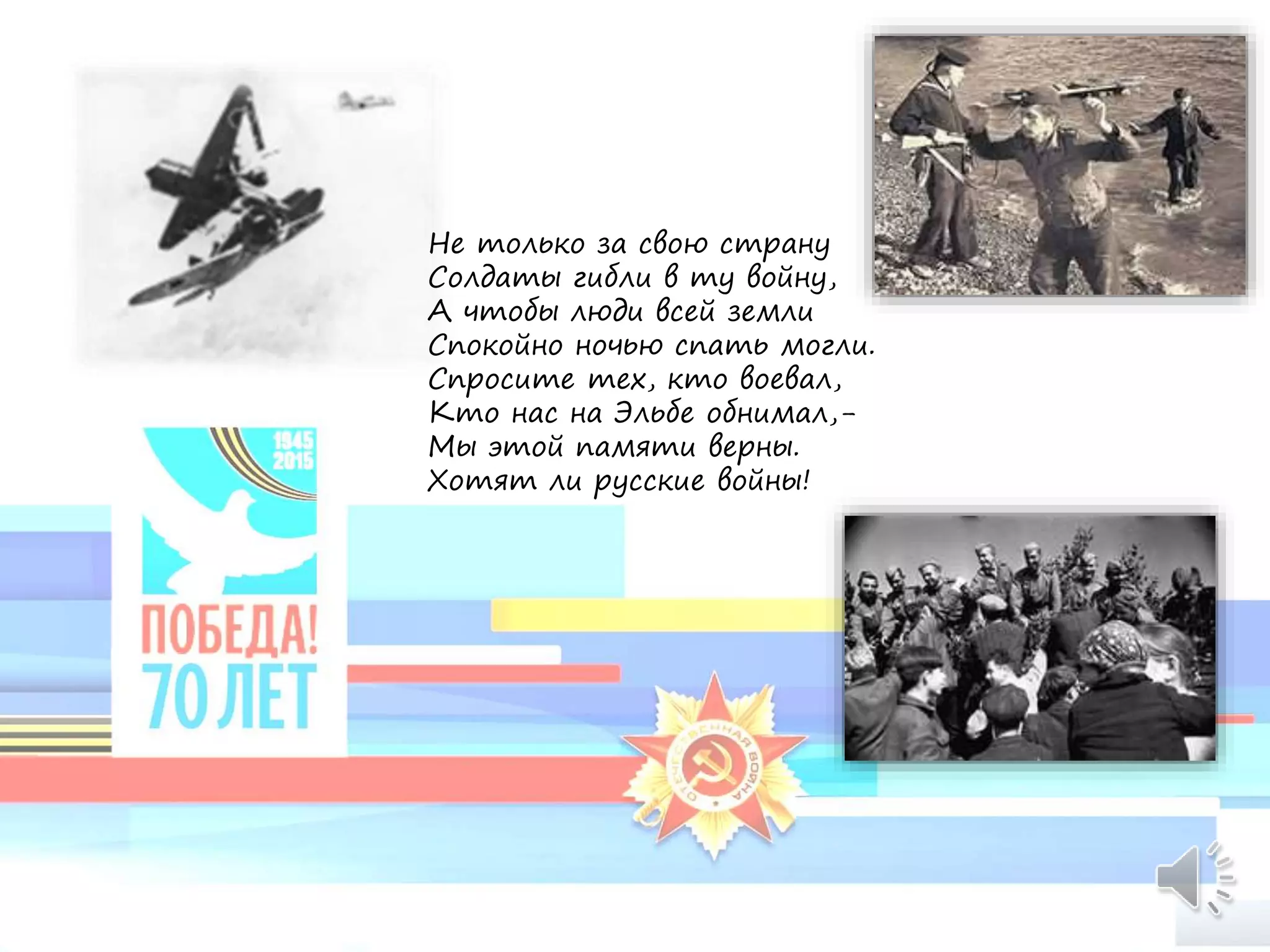 Не только за свою страну
Солдаты гибли в ту войну,
А чтобы люди всей земли
Спокойно ночью спать могли.
Спросите тех, кто воевал,
Кто нас на Эльбе обнимал,-
Мы этой памяти верны.
Хотят ли русские войны!
 