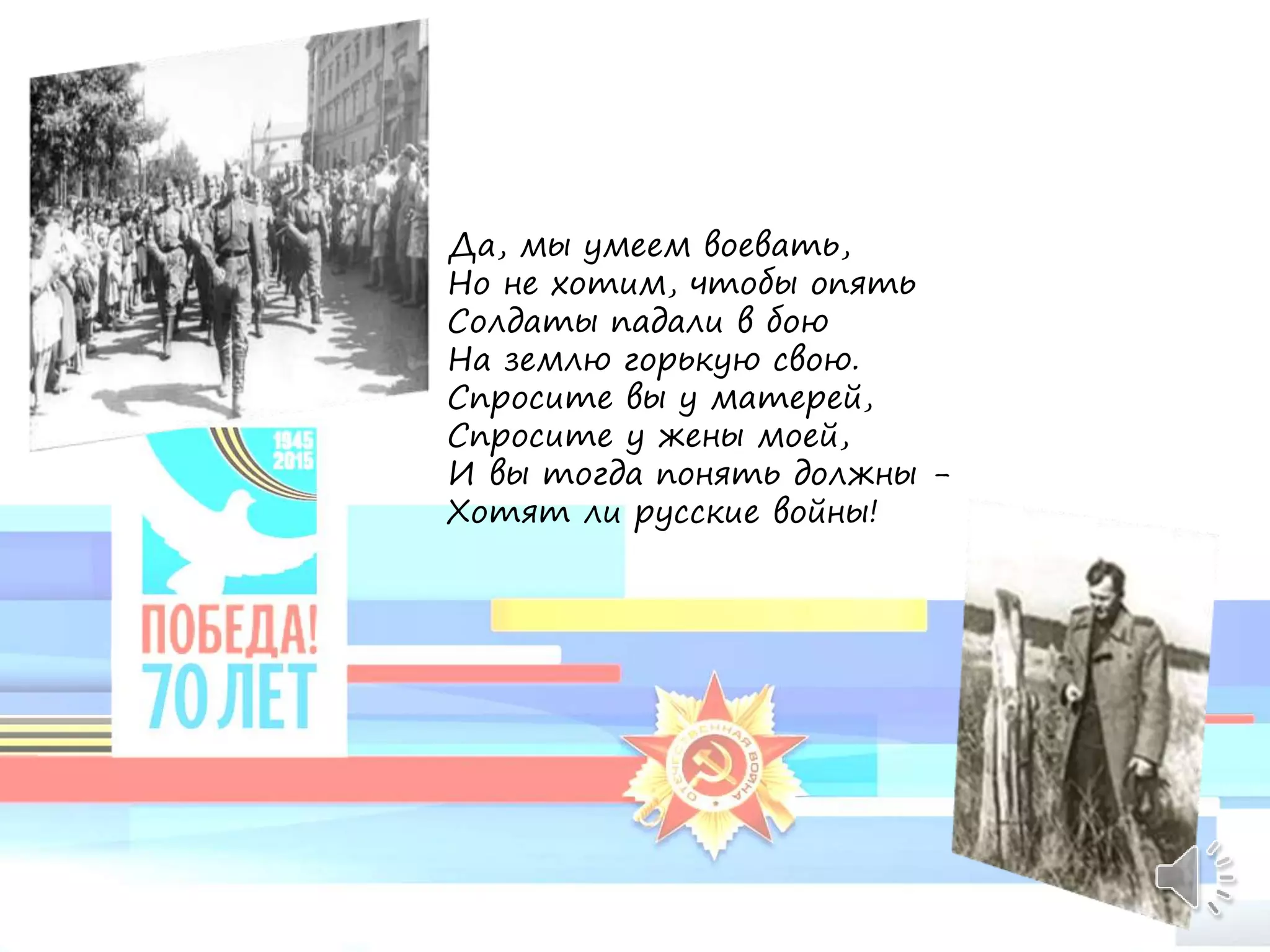 Да, мы умеем воевать,
Но не хотим, чтобы опять
Солдаты падали в бою
На землю горькую свою.
Спросите вы у матерей,
Спросите у жены моей,
И вы тогда понять должны -
Хотят ли русские войны!
 