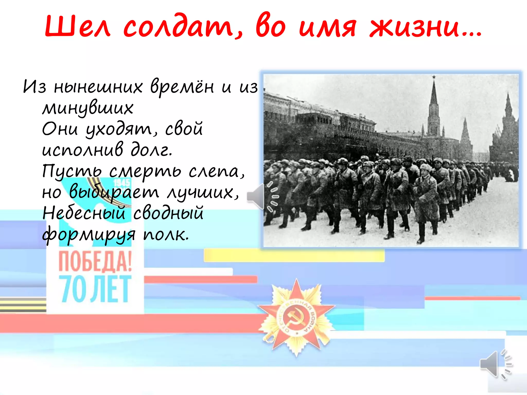 Шел солдат, во имя жизни…
Из нынешних времён и из
минувших
Они уходят, свой
исполнив долг.
Пусть смерть слепа,
но выбирает лучших,
Небесный сводный
формируя полк.
 