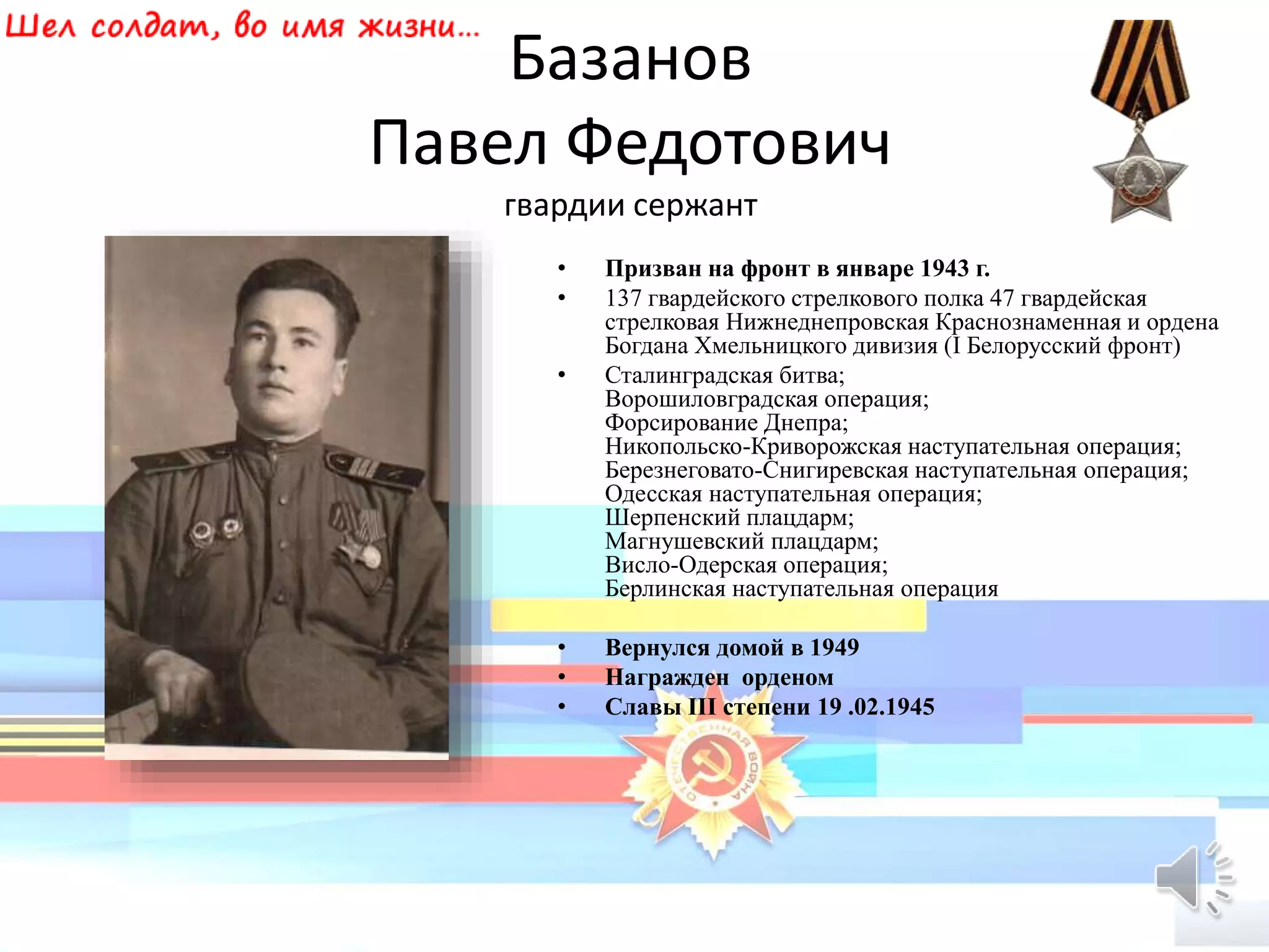 Базанов
Павел Федотович
гвардии сержант
• Призван на фронт в январе 1943 г.
• 137 гвардейского стрелкового полка 47 гвардейская
стрелковая Нижнеднепровская Краснознаменная и ордена
Богдана Хмельницкого дивизия (I Белорусский фронт)
• Сталинградская битва;
Ворошиловградская операция;
Форсирование Днепра;
Никопольско-Криворожская наступательная операция;
Березнеговато-Снигиревская наступательная операция;
Одесская наступательная операция;
Шерпенский плацдарм;
Магнушевский плацдарм;
Висло-Одерская операция;
Берлинская наступательная операция
• Вернулся домой в 1949
• Награжден орденом
• Славы III степени 19 .02.1945
 