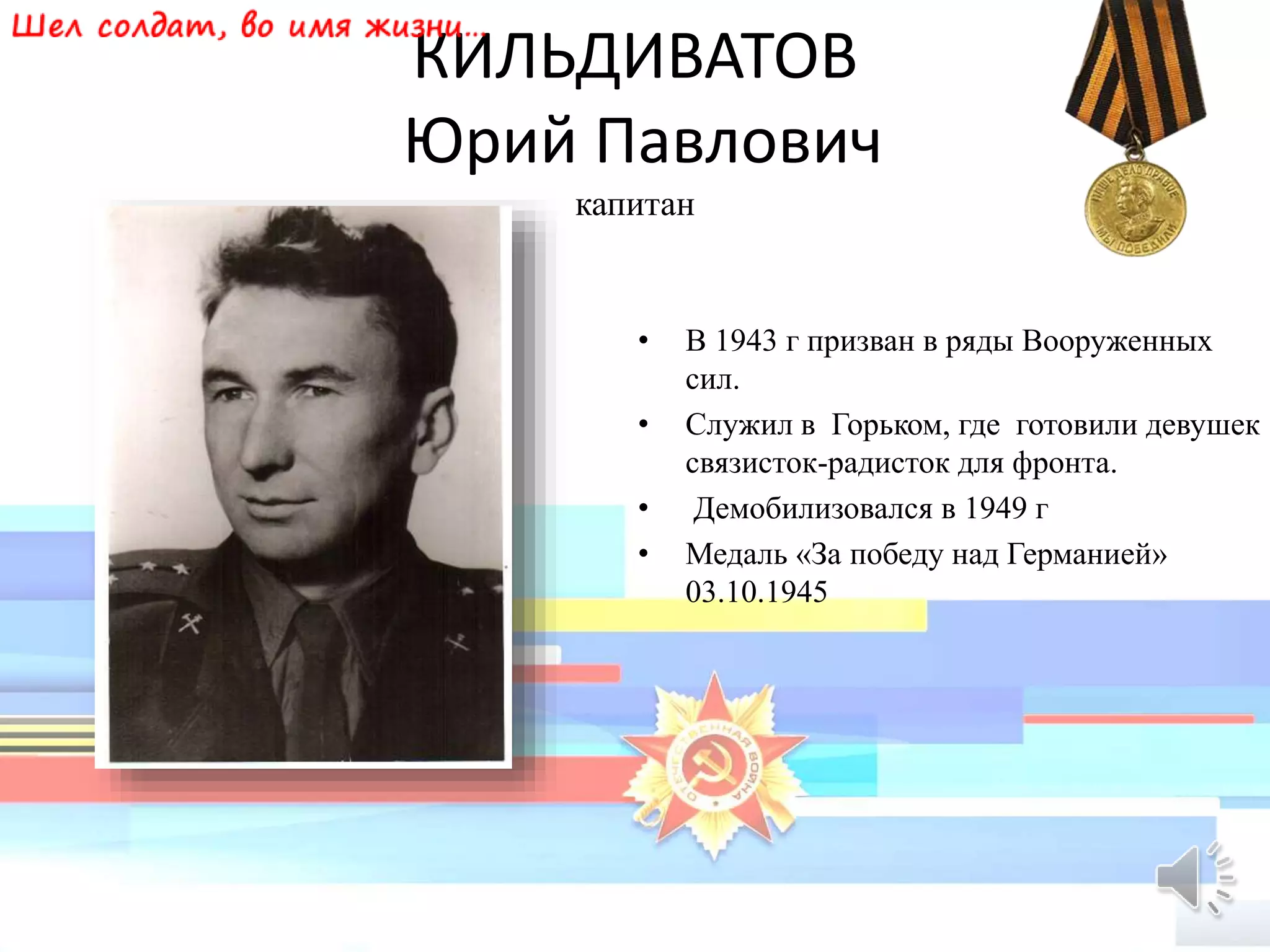 КИЛЬДИВАТОВ
Юрий Павлович
капитан
• В 1943 г призван в ряды Вооруженных
сил.
• Служил в Горьком, где готовили девушек
связисток-радисток для фронта.
• Демобилизовался в 1949 г
• Медаль «За победу над Германией»
03.10.1945
 