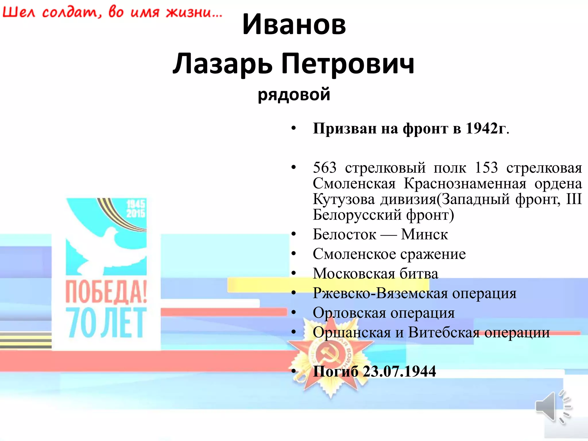 Иванов
Лазарь Петрович
рядовой
• Призван на фронт в 1942г.
• 563 стрелковый полк 153 стрелковая
Смоленская Краснознаменная ордена
Кутузова дивизия(Западный фронт, III
Белорусский фронт)
• Белосток — Минск
• Смоленское сражение
• Московская битва
• Ржевско-Вяземская операция
• Орловская операция
• Оршанская и Витебская операции
• Погиб 23.07.1944
 