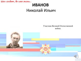 ИВАНОВ
Николай Ильич
Участник Великой Отечественной
войны.
Шел солдат, во имя жизни…
 