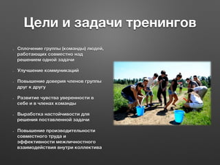 Цели и задачи тренингов
  Сплочение группы (команды) людей,
работающих совместно над
решением одной задачи
  Улучшение коммуникаций
  Повышение доверия членов группы
друг к другу
  Развитие чувства уверенности в
себе и в членах команды
  Выработка настойчивости для
решения поставленной задачи
  Повышение производительности
совместного труда и
эффективности межличностного
взаимодействия внутри коллектива
 