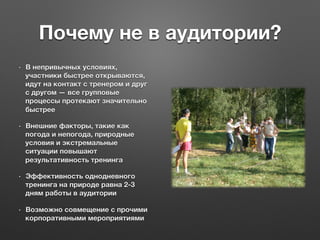 Почему не в аудитории?
•  В непривычных условиях,
участники быстрее открываются,
идут на контакт с тренером и друг
с другом — все групповые
процессы протекают значительно
быстрее
•  Внешние факторы, такие как
погода и непогода, природные
условия и экстремальные
ситуации повышают
результативность тренинга
•  Эффективность однодневного
тренинга на природе равна 2-3
дням работы в аудитории
•  Возможно совмещение с прочими
корпоративными мероприятиями
 