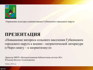 Директор МБУК «Централизованная библиотечная система №2»
Юханова Наталья Александровна
Губкин, 2014 год
Управление культуры администрации Губкинского городского округа
ПРЕЗЕНТАЦИЯ
«Повышение интереса сельского населения Губкинского
городского округа к военно - патриотической литературе
(«Через книгу – к патриотизму»)»
 