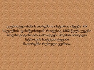 ვეფხისტყაოსანის თარგმნის ისტორია იწყება XIX
საუკუნის დასაწყისიდან, როდესაც 1802 წელს ევგენი
ბოლხოვიტინოვმა გამოაქვეყნა პოემის პირველი
სტროფის სიტყვასიტყვით
ნათარგმნი რუსული ვერსია.
 