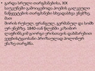 • გარდა სრული თარგმანებისა, XIX
საუკუნეში გამოიცემოდა პოემის ცალკეული
ნაწყვეტების თარგმანები სხვადასხვა ენებზე,
მათ
შორის რუსულ, ფრანგულ, გერმანულ და სომხ
ურ ენებზე. 1840-იან წლებში კაზიმირ
ლაფჩინსკიმ გიორგი ერისთავის დახმარებით
ვეფხისტყაოსანი პროზაულად პოლონურ
ენაზე თარგმნა.
 