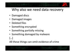 Why also we need data recovery
• Damaged discs
• Damaged images
• Deleted files
• Something encrypted
• Something partially missing
• Something damaged by malware
[…]
All these things can omit evidence of crime
 