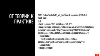 ОТ ТЕОРИИ К
ПРАКТИКЕ
12
POST /sites/testsite1/_vti_bin/UserGroup.asmx HTTP/1.1
Host: host
[…]
<?xml version="1.0" encoding="utf-8"?>
<soap:Envelope xmlns:xsi="http://www.w3.org/2001/XMLSchema-
instance" xmlns:xsd="http://www.w3.org/2001/XMLSchema"
xmlns:soap="http://schemas.xmlsoap.org/soap/envelope/">
<soap:Body>
<GetUserCollectionFromSite xmlns="http://
schemas.microsoft.com/sharepoint/soap/directory/" />
</soap:Body>
</soap:Envelope>
12
 