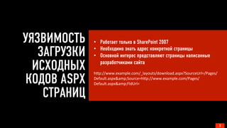 УЯЗВИМОСТЬ
ЗАГРУЗКИ
ИСХОДНЫХ
КОДОВ ASPX
СТРАНИЦ
7
•  Работает только в SharePoint 2007
•  Необходимо знать адрес конкретной страницы
•  Основной интерес представляют страницы написанные
разработчиками сайта
	
  
h-p://www.example.com/_layouts/download.aspx?SourceUrl=/Pages/
Default.aspx&amp;Source=h-p://www.example.com/Pages/
Default.aspx&amp;FldUrl=	
  
	
  
	
  
 