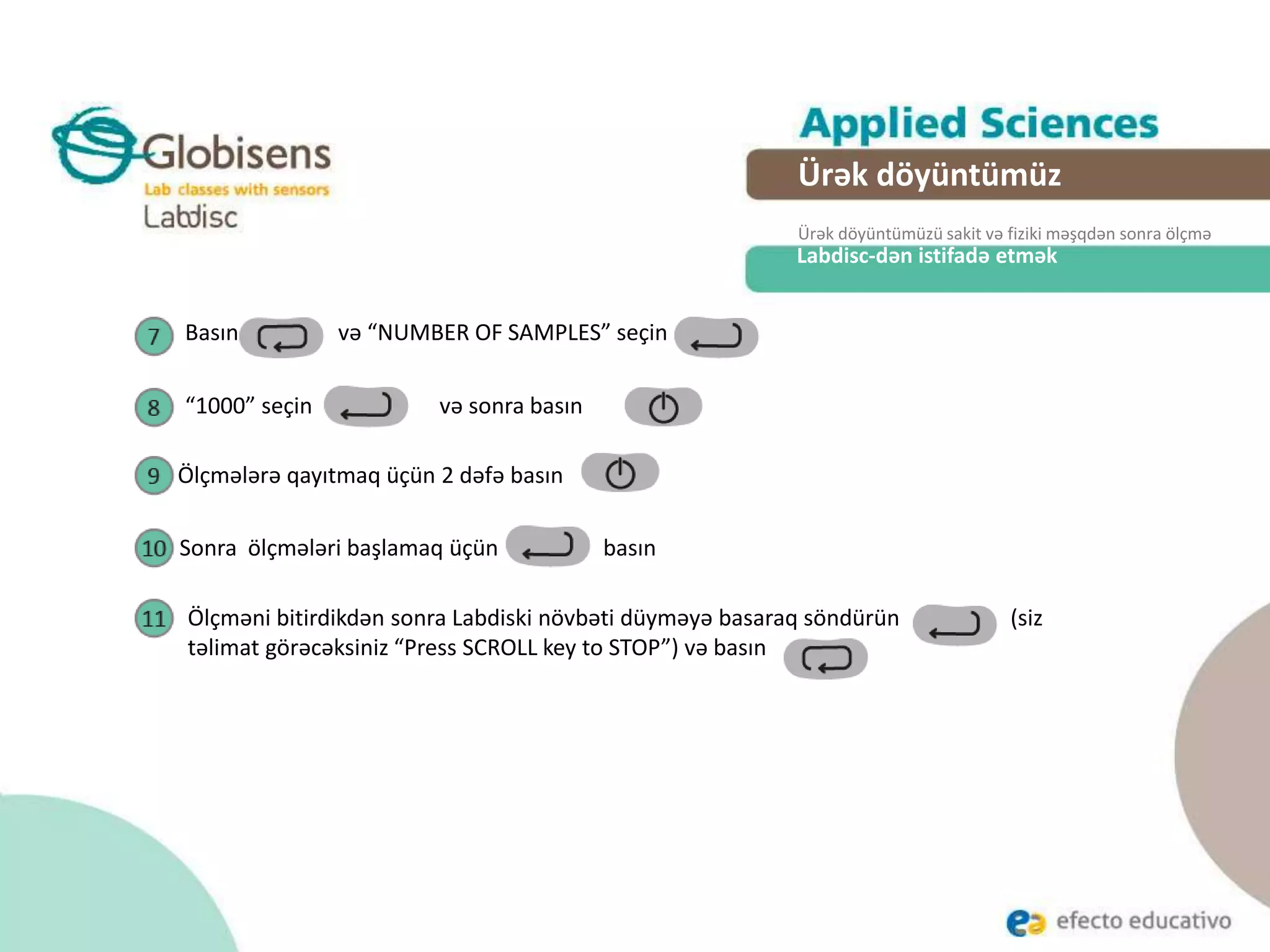 Labdisc-dən istifadə etmək
Ürək döyüntümüz
Ürək döyüntümüzü sakit və fiziki məşqdən sonra ölçmə
Basın və “NUMBER OF SAMPLES” seçin
“1000” seçin və sonra basın
Ölçmələrə qayıtmaq üçün 2 dəfə basın
Sonra ölçmələri başlamaq üçün basın
Ölçməni bitirdikdən sonra Labdiski növbəti düyməyə basaraq söndürün (siz
təlimat görəcəksiniz “Press SCROLL key to STOP”) və basın
 