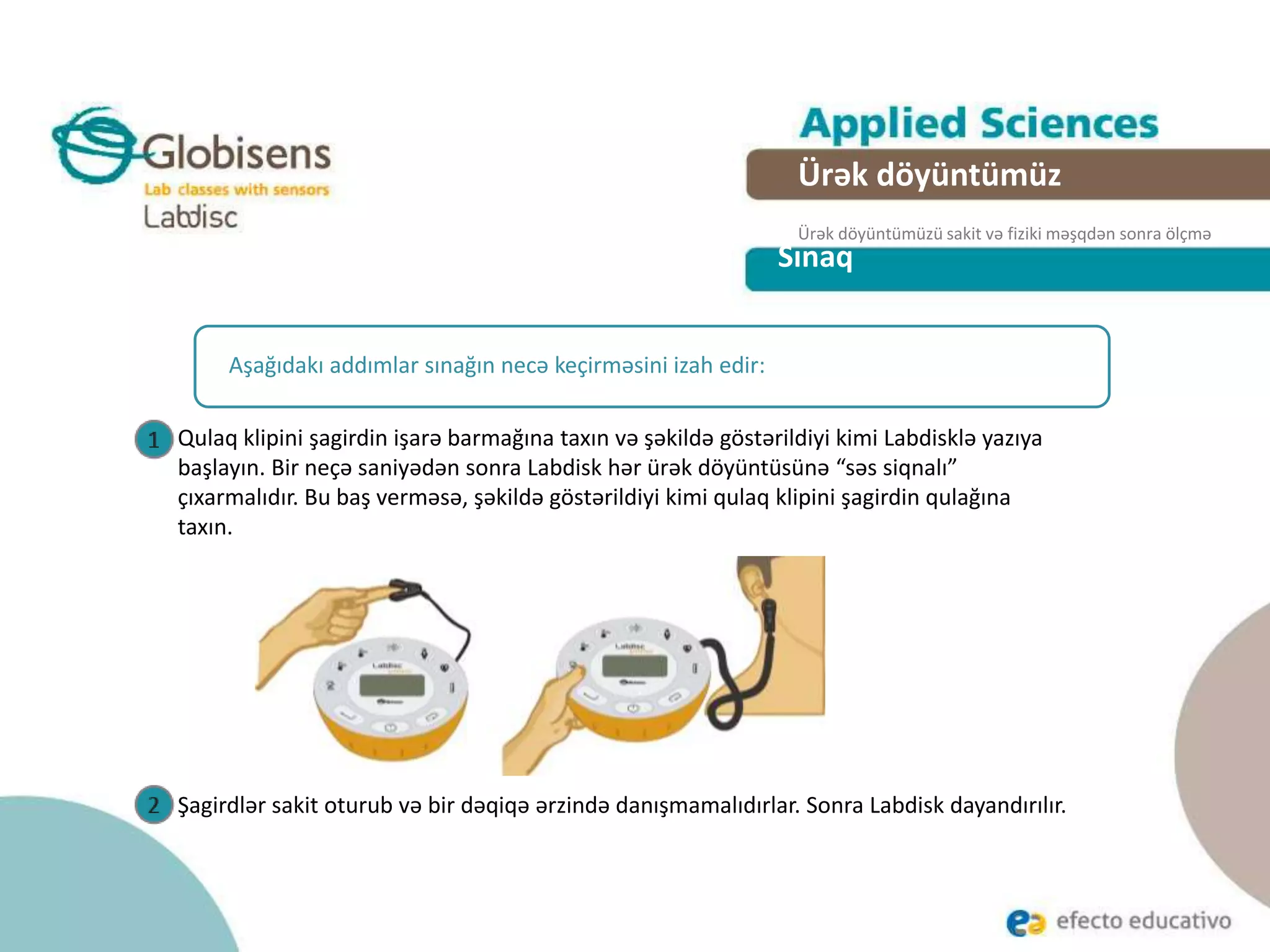 Sınaq
Aşağıdakı addımlar sınağın necə keçirməsini izah edir:
Qulaq klipini şagirdin işarə barmağına taxın və şəkildə göstərildiyi kimi Labdisklə yazıya
başlayın. Bir neçə saniyədən sonra Labdisk hər ürək döyüntüsünə “səs siqnalı”
çıxarmalıdır. Bu baş verməsə, şəkildə göstərildiyi kimi qulaq klipini şagirdin qulağına
taxın.
Şagirdlər sakit oturub və bir dəqiqə ərzində danışmamalıdırlar. Sonra Labdisk dayandırılır.
Ürək döyüntümüz
Ürək döyüntümüzü sakit və fiziki məşqdən sonra ölçmə
 