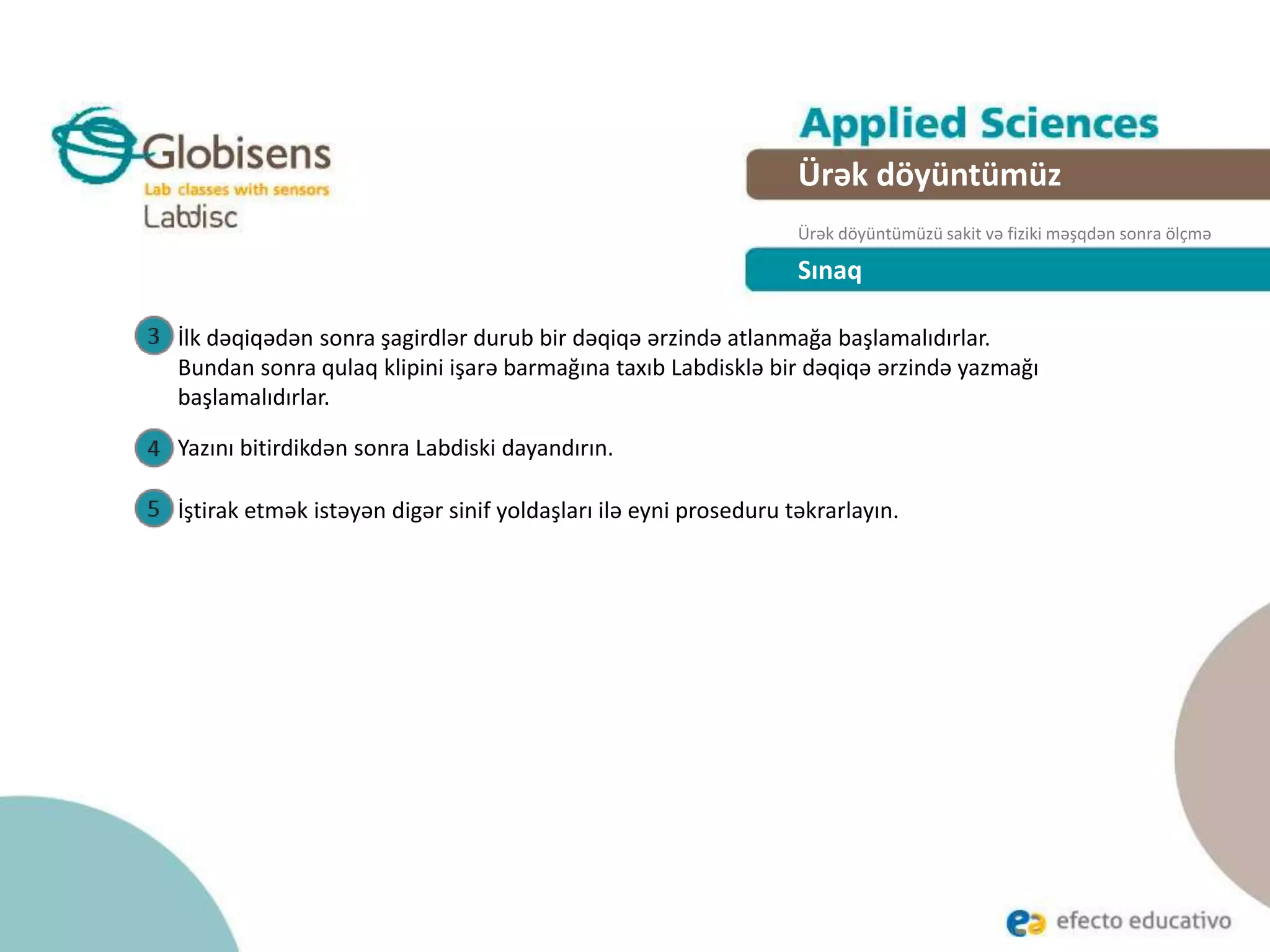 Sınaq
İlk dəqiqədən sonra şagirdlər durub bir dəqiqə ərzində atlanmağa başlamalıdırlar.
Bundan sonra qulaq klipini işarə barmağına taxıb Labdisklə bir dəqiqə ərzində yazmağı
başlamalıdırlar.
Ürək döyüntümüz
Ürək döyüntümüzü sakit və fiziki məşqdən sonra ölçmə
Yazını bitirdikdən sonra Labdiski dayandırın.
İştirak etmək istəyən digər sinif yoldaşları ilə eyni proseduru təkrarlayın.
 