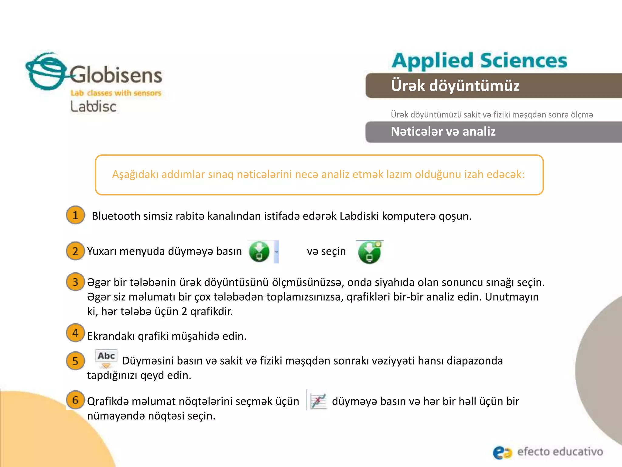 Nəticələr və analiz
Aşağıdakı addımlar sınaq nəticələrini necə analiz etmək lazım olduğunu izah edəcək:
Bluetooth simsiz rabitə kanalından istifadə edərək Labdiski komputerə qoşun.
Ürək döyüntümüz
Ürək döyüntümüzü sakit və fiziki məşqdən sonra ölçmə
Yuxarı menyuda düyməyə basın və seçin
Əgər bir tələbənin ürək döyüntüsünü ölçmüsünüzsə, onda siyahıda olan sonuncu sınağı seçin.
Əgər siz məlumatı bir çox tələbədən toplamızsınızsa, qrafikləri bir-bir analiz edin. Unutmayın
ki, hər tələbə üçün 2 qrafikdir.
Ekrandakı qrafiki müşahidə edin.
Düyməsini basın və sakit və fiziki məşqdən sonrakı vəziyyəti hansı diapazonda
tapdığınızı qeyd edin.
Qrafikdə məlumat nöqtələrini seçmək üçün düyməyə basın və hər bir həll üçün bir
nümayəndə nöqtəsi seçin.
 