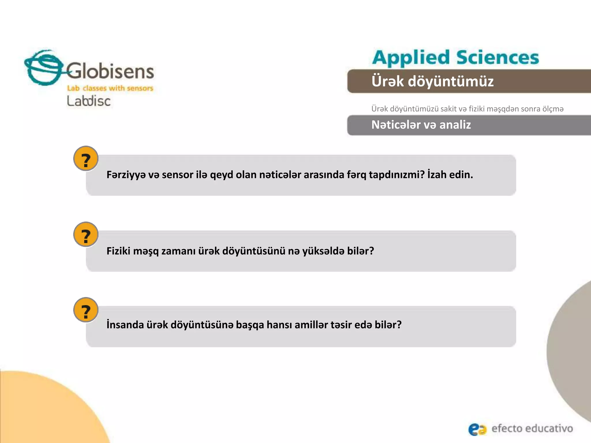 Nəticələr və analiz
Fiziki məşq zamanı ürək döyüntüsünü nə yüksəldə bilər?
Fərziyyə və sensor ilə qeyd olan nəticələr arasında fərq tapdınızmi? İzah edin.
İnsanda ürək döyüntüsünə başqa hansı amillər təsir edə bilər?
Ürək döyüntümüz
Ürək döyüntümüzü sakit və fiziki məşqdən sonra ölçmə
 