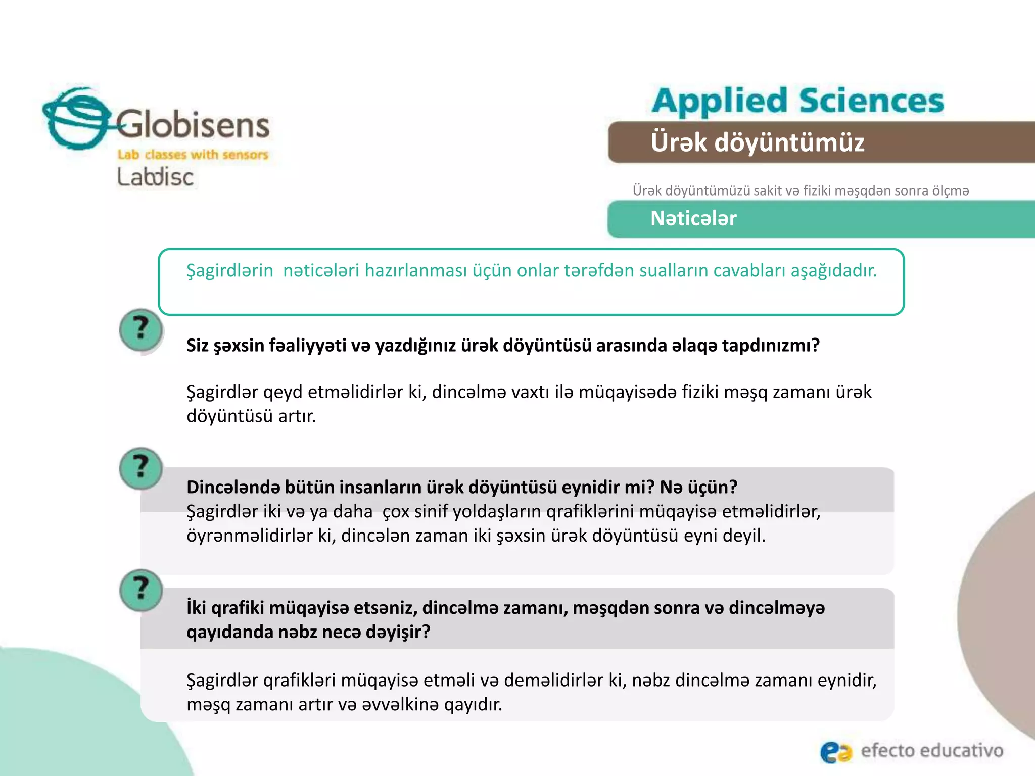 Nəticələr
Siz şəxsin fəaliyyəti və yazdığınız ürək döyüntüsü arasında əlaqə tapdınızmı?
Şagirdlər qeyd etməlidirlər ki, dincəlmə vaxtı ilə müqayisədə fiziki məşq zamanı ürək
döyüntüsü artır.
Şagirdlərin nəticələri hazırlanması üçün onlar tərəfdən sualların cavabları aşağıdadır.
Dincələndə bütün insanların ürək döyüntüsü eynidir mi? Nə üçün?
Şagirdlər iki və ya daha çox sinif yoldaşların qrafiklərini müqayisə etməlidirlər,
öyrənməlidirlər ki, dincələn zaman iki şəxsin ürək döyüntüsü eyni deyil.
Ürək döyüntümüz
Ürək döyüntümüzü sakit və fiziki məşqdən sonra ölçmə
İki qrafiki müqayisə etsəniz, dincəlmə zamanı, məşqdən sonra və dincəlməyə
qayıdanda nəbz necə dəyişir?
Şagirdlər qrafikləri müqayisə etməli və deməlidirlər ki, nəbz dincəlmə zamanı eynidir,
məşq zamanı artır və əvvəlkinə qayıdır.
 