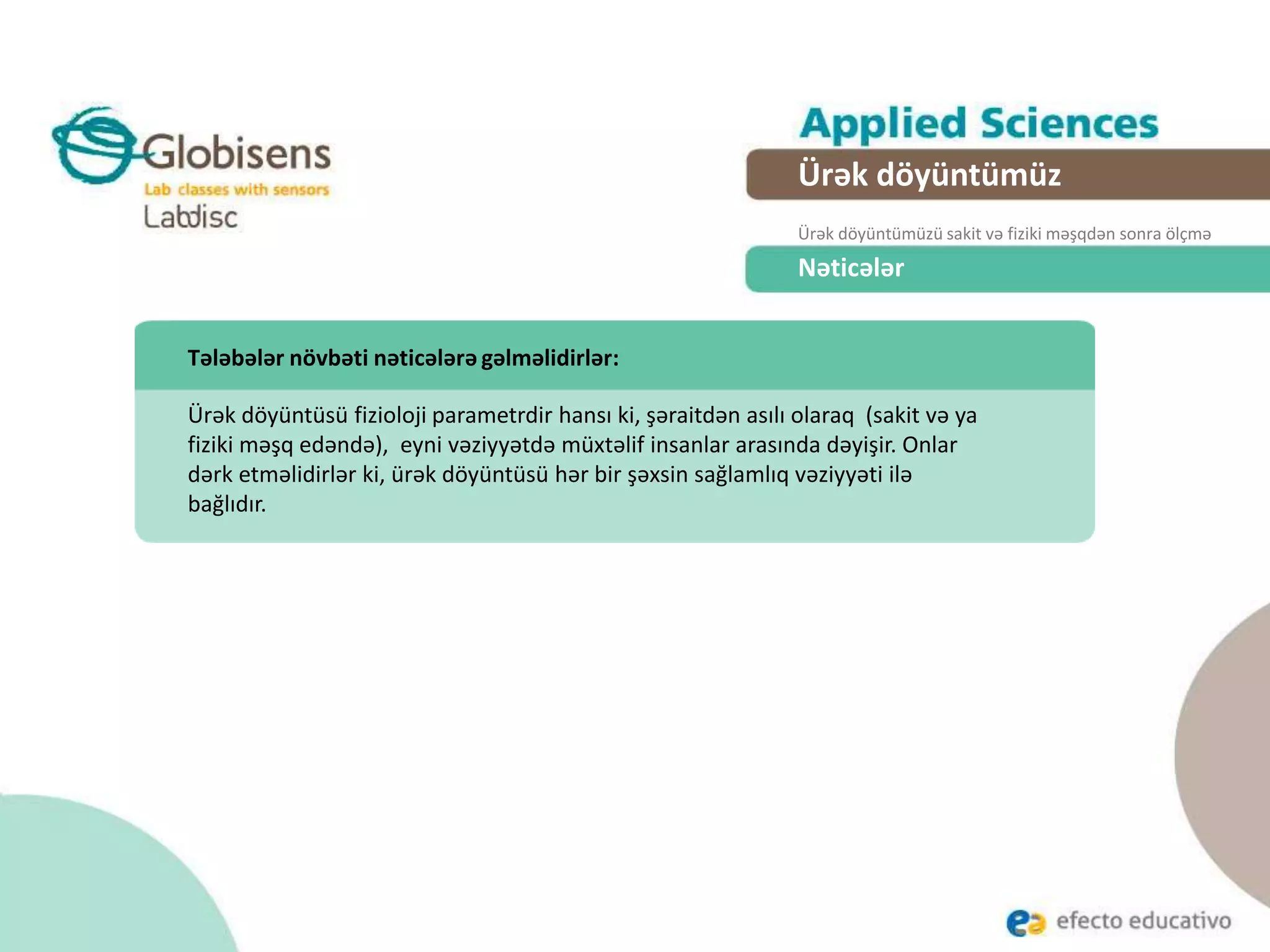Nəticələr
Tələbələr növbəti nəticələrə gəlməlidirlər:
Ürək döyüntüsü fizioloji parametrdir hansı ki, şəraitdən asılı olaraq (sakit və ya
fiziki məşq edəndə), eyni vəziyyətdə müxtəlif insanlar arasında dəyişir. Onlar
dərk etməlidirlər ki, ürək döyüntüsü hər bir şəxsin sağlamlıq vəziyyəti ilə
bağlıdır.
Ürək döyüntümüz
Ürək döyüntümüzü sakit və fiziki məşqdən sonra ölçmə
 