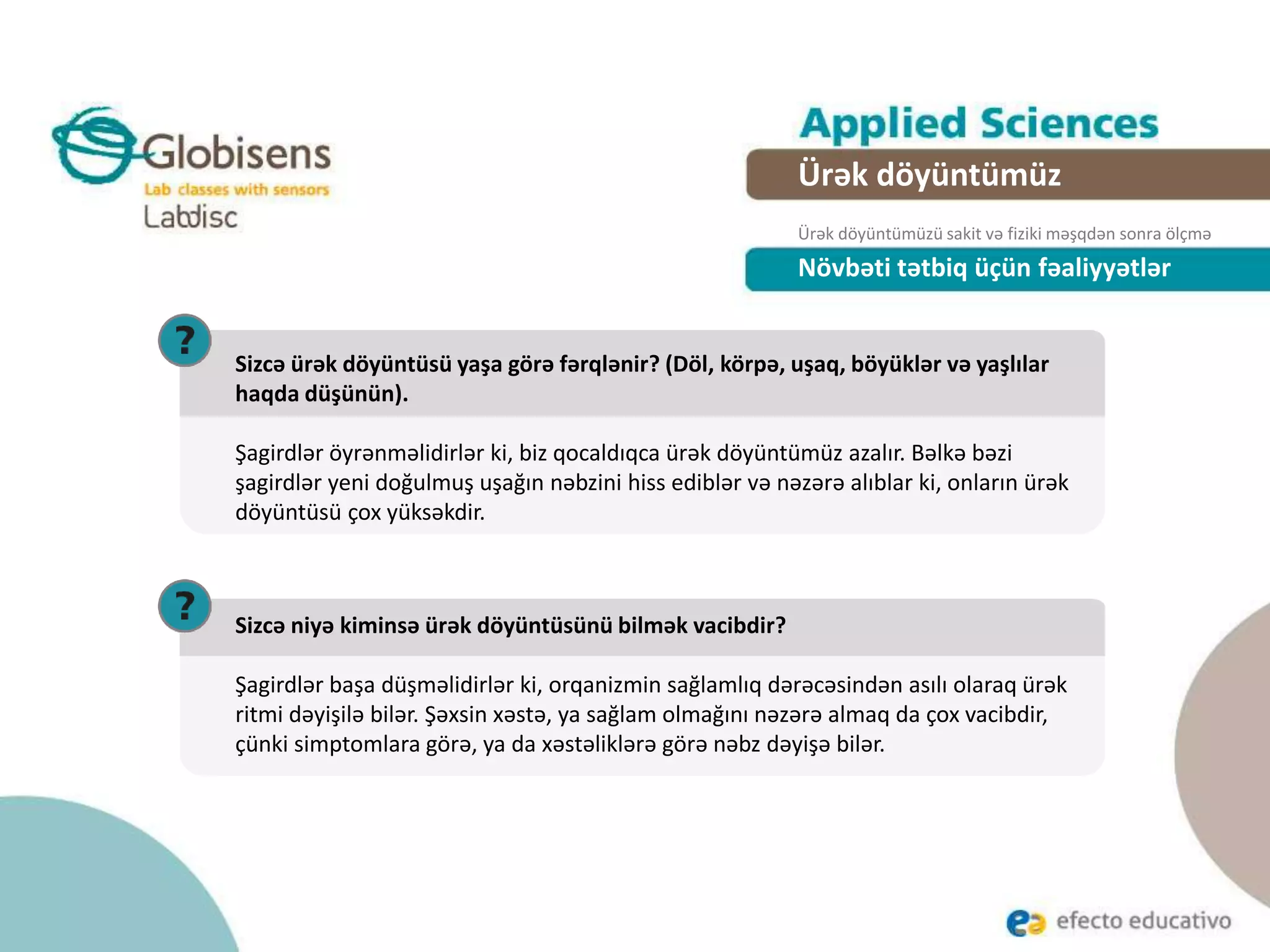 Növbəti tətbiq üçün fəaliyyətlər
Sizcə ürək döyüntüsü yaşa görə fərqlənir? (Döl, körpə, uşaq, böyüklər və yaşlılar
haqda düşünün).
Şagirdlər öyrənməlidirlər ki, biz qocaldıqca ürək döyüntümüz azalır. Bəlkə bəzi
şagirdlər yeni doğulmuş uşağın nəbzini hiss ediblər və nəzərə alıblar ki, onların ürək
döyüntüsü çox yüksəkdir.
Sizcə niyə kiminsə ürək döyüntüsünü bilmək vacibdir?
Şagirdlər başa düşməlidirlər ki, orqanizmin sağlamlıq dərəcəsindən asılı olaraq ürək
ritmi dəyişilə bilər. Şəxsin xəstə, ya sağlam olmağını nəzərə almaq da çox vacibdir,
çünki simptomlara görə, ya da xəstəliklərə görə nəbz dəyişə bilər.
Ürək döyüntümüz
Ürək döyüntümüzü sakit və fiziki məşqdən sonra ölçmə
 