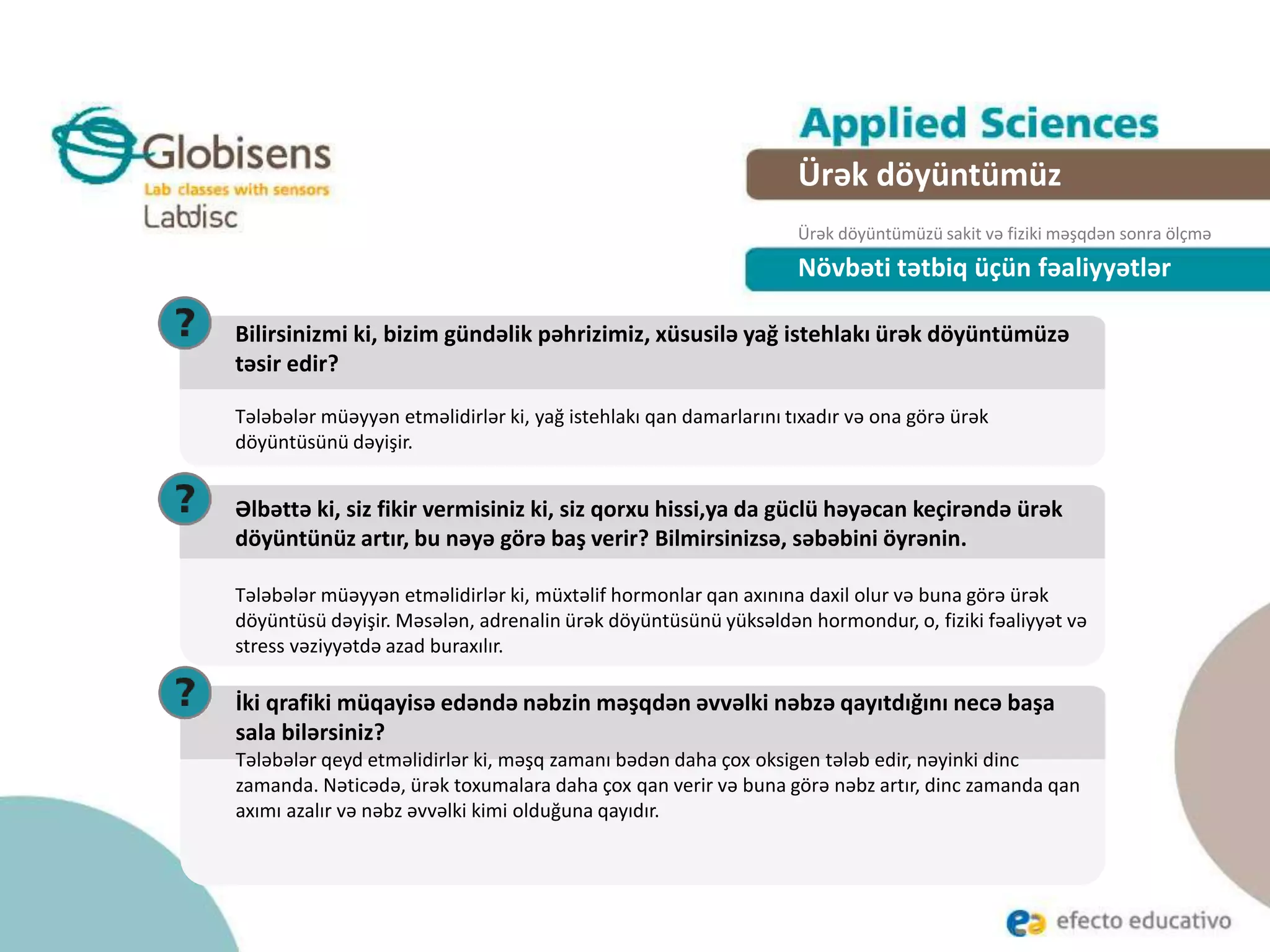 Növbəti tətbiq üçün fəaliyyətlər
Ürək döyüntümüz
Ürək döyüntümüzü sakit və fiziki məşqdən sonra ölçmə
Bilirsinizmi ki, bizim gündəlik pəhrizimiz, xüsusilə yağ istehlakı ürək döyüntümüzə
təsir edir?
Tələbələr müəyyən etməlidirlər ki, yağ istehlakı qan damarlarını tıxadır və ona görə ürək
döyüntüsünü dəyişir.
Əlbəttə ki, siz fikir vermisiniz ki, siz qorxu hissi,ya da güclü həyəcan keçirəndə ürək
döyüntünüz artır, bu nəyə görə baş verir? Bilmirsinizsə, səbəbini öyrənin.
Tələbələr müəyyən etməlidirlər ki, müxtəlif hormonlar qan axınına daxil olur və buna görə ürək
döyüntüsü dəyişir. Məsələn, adrenalin ürək döyüntüsünü yüksəldən hormondur, o, fiziki fəaliyyət və
stress vəziyyətdə azad buraxılır.
İki qrafiki müqayisə edəndə nəbzin məşqdən əvvəlki nəbzə qayıtdığını necə başa
sala bilərsiniz?
Tələbələr qeyd etməlidirlər ki, məşq zamanı bədən daha çox oksigen tələb edir, nəyinki dinc
zamanda. Nəticədə, ürək toxumalara daha çox qan verir və buna görə nəbz artır, dinc zamanda qan
axımı azalır və nəbz əvvəlki kimi olduğuna qayıdır.
 