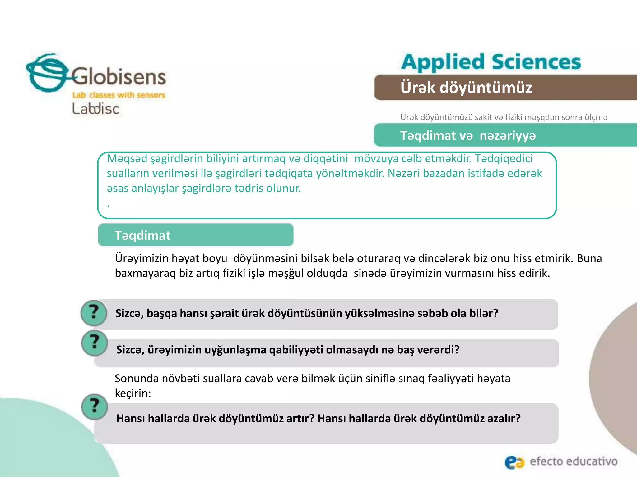 Məqsəd şagirdlərin biliyini artırmaq və diqqətini mövzuya cəlb etməkdir. Tədqiqedici
sualların verilməsi ilə şagirdləri tədqiqata yönəltməkdir. Nəzəri bazadan istifadə edərək
əsas anlayışlar şagirdlərə tədris olunur.
.
Təqdimat və nəzəriyyə
Təqdimat
Ürəyimizin həyat boyu döyünməsini bilsək belə oturaraq və dincələrək biz onu hiss etmirik. Buna
baxmayaraq biz artıq fiziki işlə məşğul olduqda sinədə ürəyimizin vurmasını hiss edirik.
Ürək döyüntümüz
Ürək döyüntümüzü sakit və fiziki məşqdən sonra ölçmə
Sizcə, başqa hansı şərait ürək döyüntüsünün yüksəlməsinə səbəb ola bilər?
Sizcə, ürəyimizin uyğunlaşma qabiliyyəti olmasaydı nə baş verərdi?
Sonunda növbəti suallara cavab verə bilmək üçün siniflə sınaq fəaliyyəti həyata
keçirin:
Hansı hallarda ürək döyüntümüz artır? Hansı hallarda ürək döyüntümüz azalır?
 