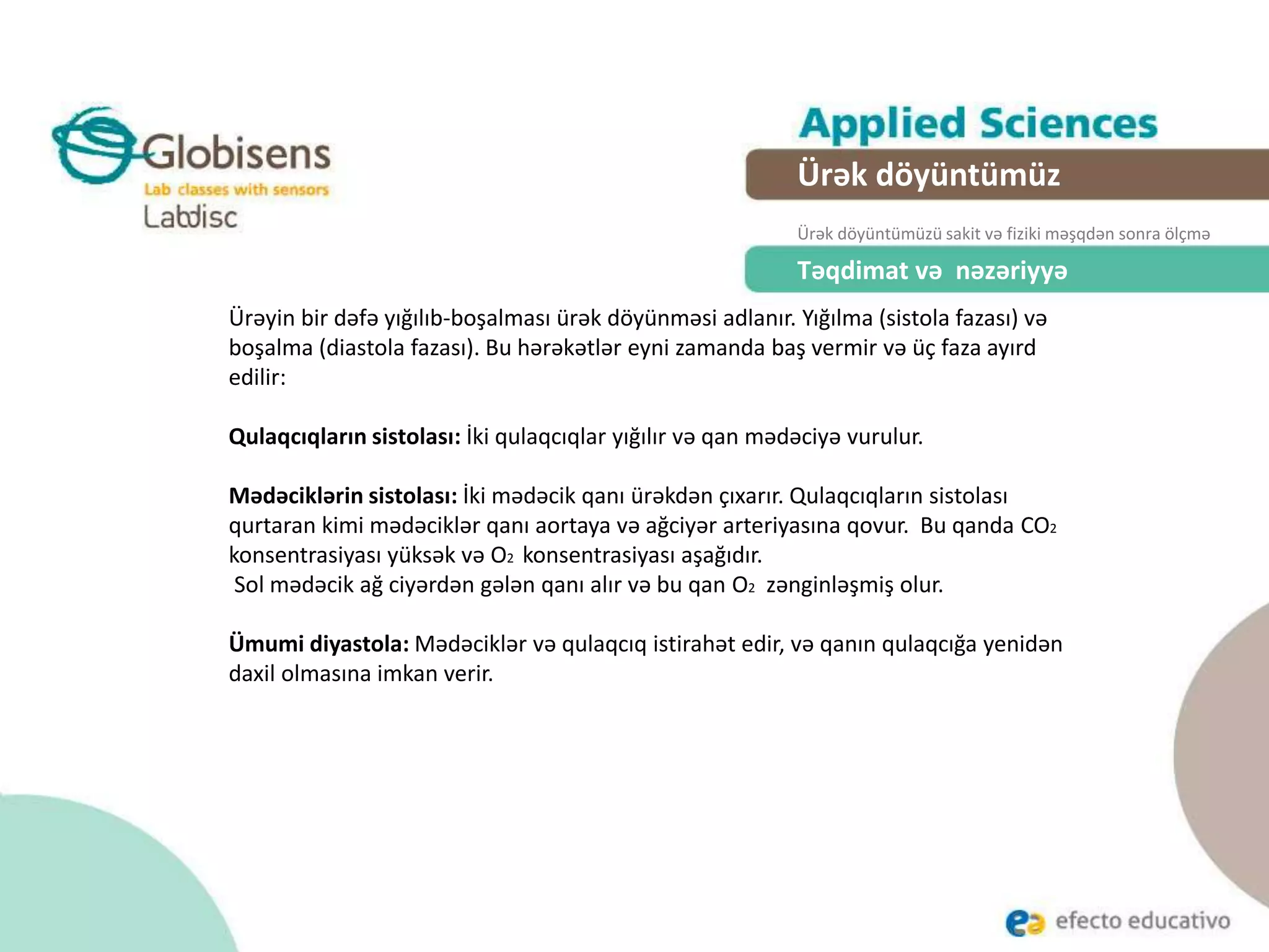 Təqdimat və nəzəriyyə
Ürəyin bir dəfə yığılıb-boşalması ürək döyünməsi adlanır. Yığılma (sistola fazası) və
boşalma (diastola fazası). Bu hərəkətlər eyni zamanda baş vermir və üç faza ayırd
edilir:
Qulaqcıqların sistolası: İki qulaqcıqlar yığılır və qan mədəciyə vurulur.
Mədəciklərin sistolası: İki mədəcik qanı ürəkdən çıxarır. Qulaqcıqların sistolası
qurtaran kimi mədəciklər qanı aortaya və ağciyər arteriyasına qovur. Bu qanda CO2
konsentrasiyası yüksək və O2 konsentrasiyası aşağıdır.
Sol mədəcik ağ ciyərdən gələn qanı alır və bu qan O2 zənginləşmiş olur.
Ümumi diyastola: Mədəciklər və qulaqcıq istirahət edir, və qanın qulaqcığa yenidən
daxil olmasına imkan verir.
Ürək döyüntümüz
Our Heart RateÜrək döyüntümüzü sakit və fiziki məşqdən sonra ölçmə
 